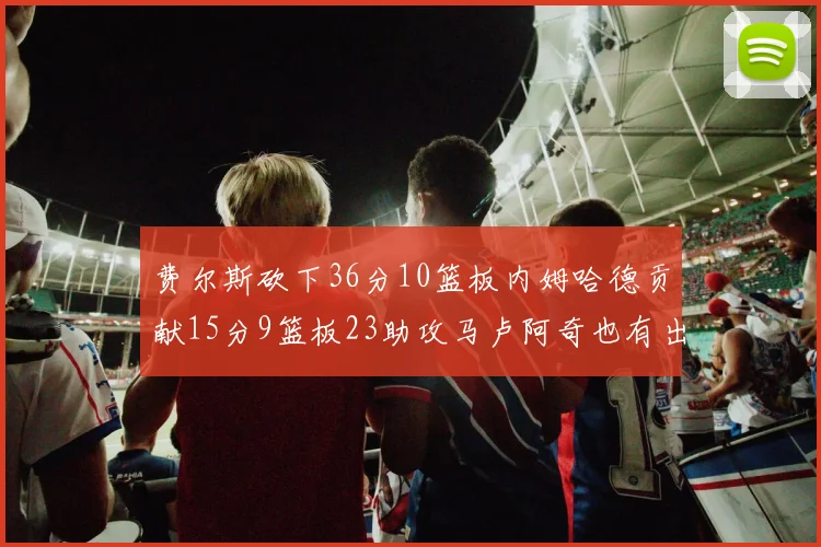 费尔斯砍下36分10篮板内姆哈德贡献15分9篮板23助攻马卢阿奇也有出色表现18分14篮板