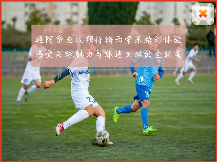 迈阿密老板期待梅西带来精彩体验感受足球魅力与球迷互动的全新高度
