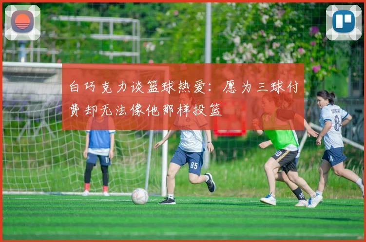 白巧克力谈篮球热爱：愿为三球付费却无法像他那样投篮