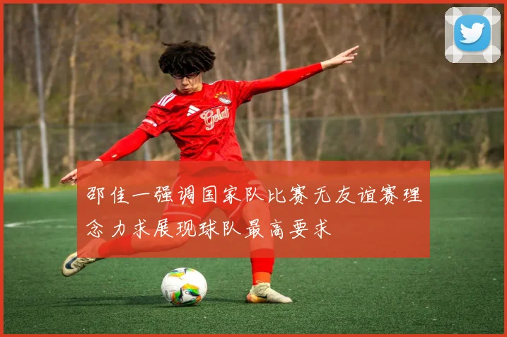 邵佳一强调国家队比赛无友谊赛理念力求展现球队最高要求