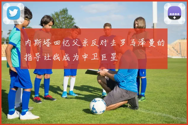 内斯塔回忆父亲反对去罗马泽曼的指导让我成为中卫巨星